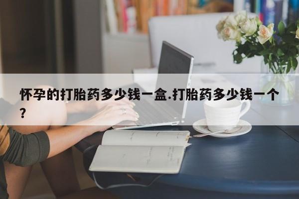 药流药在线购买怀孕的打胎药多少钱一盒.打胎药多少钱一个？