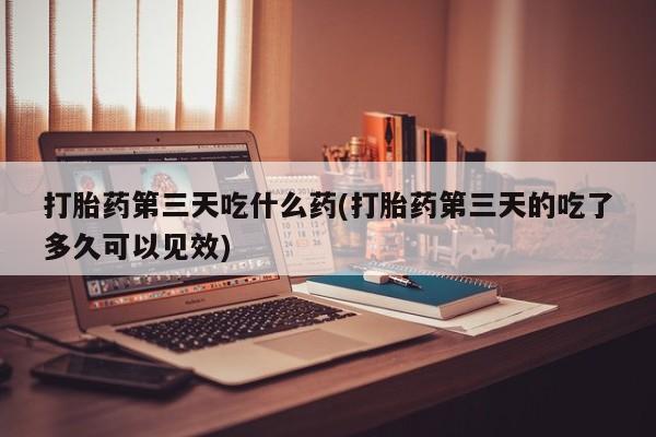 药流药在线购买打胎药第三天吃什么药(打胎药第三天的吃了多久可以见效)
