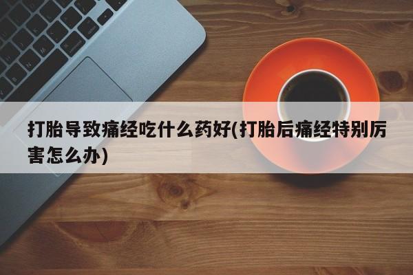 药流药在线购买打胎导致痛经吃什么药好(打胎后痛经特别厉害怎么办)