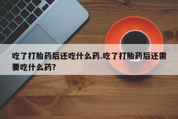 药流药在线购买吃了打胎药后还吃什么药.吃了打胎药后还需要吃什么药？