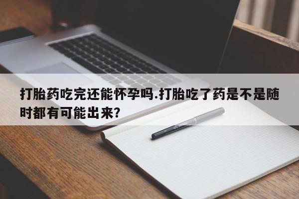 药流药在线购买打胎药吃完还能怀孕吗.打胎吃了药是不是随时都有可能出来？