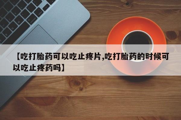 药流药在线购买【吃打胎药可以吃止疼片,吃打胎药的时候可以吃止疼药吗】