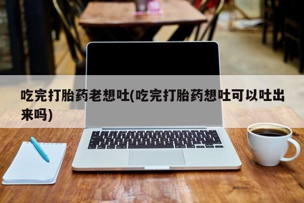药流药在线购买吃完打胎药老想吐(吃完打胎药想吐可以吐出来吗)