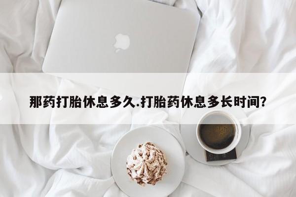 药流药在线购买那药打胎休息多久.打胎药休息多长时间？