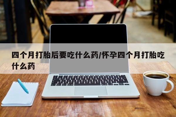药流药在线购买四个月打胎后要吃什么药/怀孕四个月打胎吃什么药