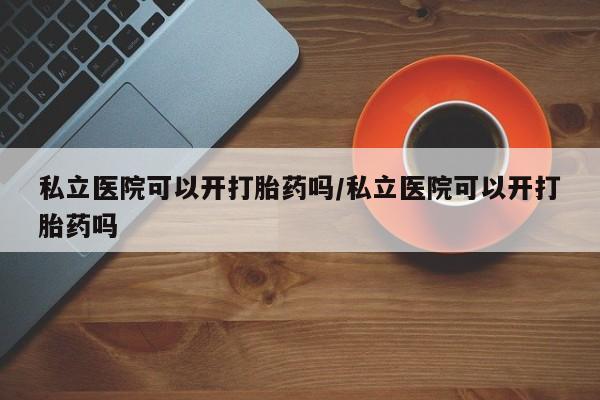 药流药在线购买私立医院可以开打胎药吗/私立医院可以开打胎药吗