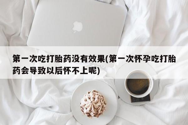 药流药在线购买第一次吃打胎药没有效果(第一次怀孕吃打胎药会导致以后怀不上呢)