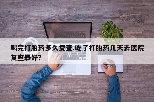 药流药在线购买喝完打胎药多久复查.吃了打胎药几天去医院复查最好？