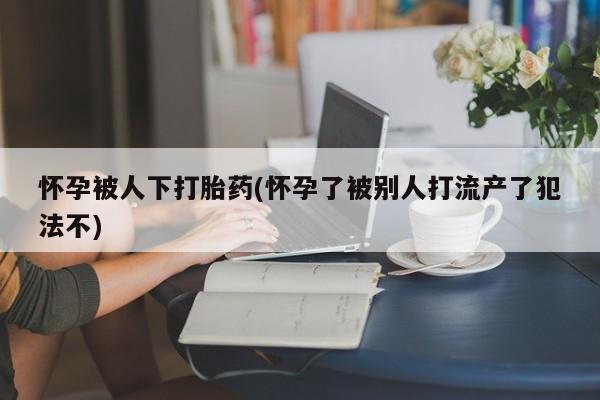 药流药在线购买怀孕被人下打胎药(怀孕了被别人打流产了犯法不)