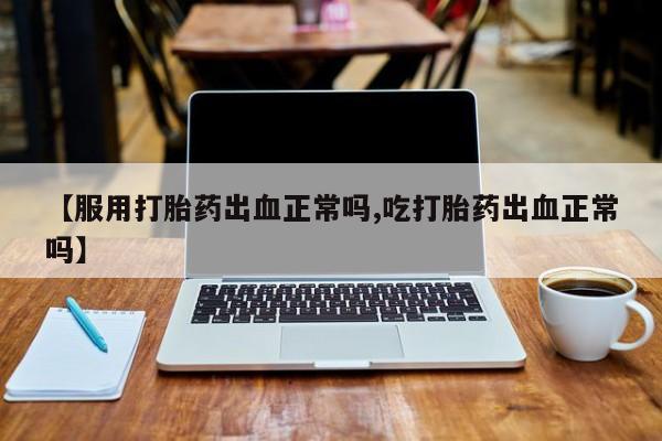 药流药在线购买【服用打胎药出血正常吗,吃打胎药出血正常吗】