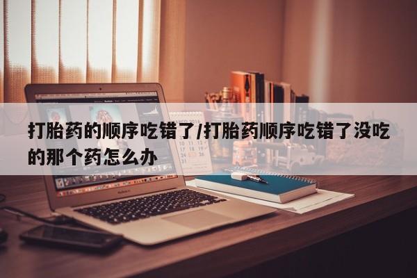 药流药在线购买打胎药的顺序吃错了/打胎药顺序吃错了没吃的那个药怎么办