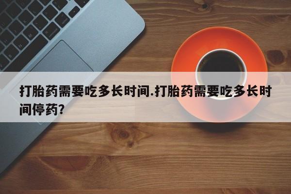 药流药在线购买打胎药需要吃多长时间.打胎药需要吃多长时间停药？