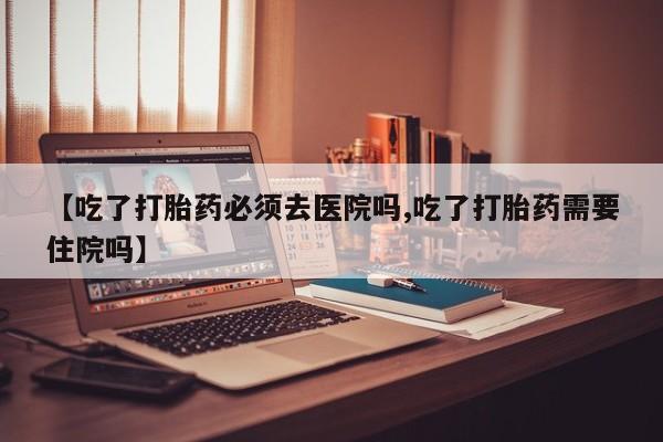 药流药在线购买【吃了打胎药必须去医院吗,吃了打胎药需要住院吗】