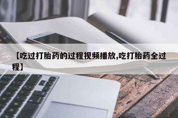 药流药在线购买【吃过打胎药的过程视频播放,吃打胎药全过程】
