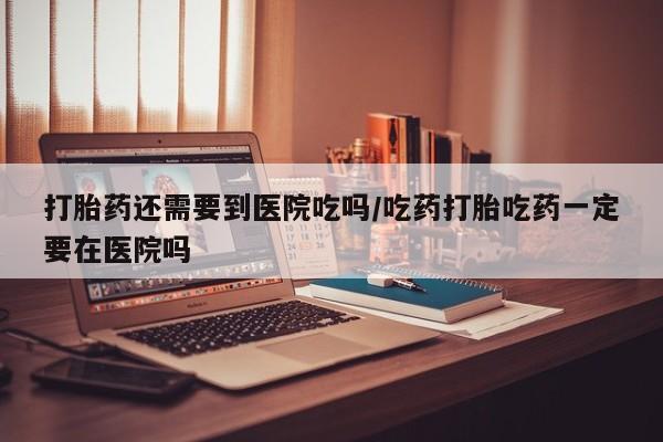 药流药在线购买打胎药还需要到医院吃吗/吃药打胎吃药一定要在医院吗