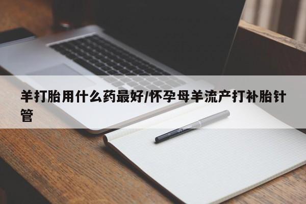 药流药在线购买羊打胎用什么药最好/怀孕母羊流产打补胎针管