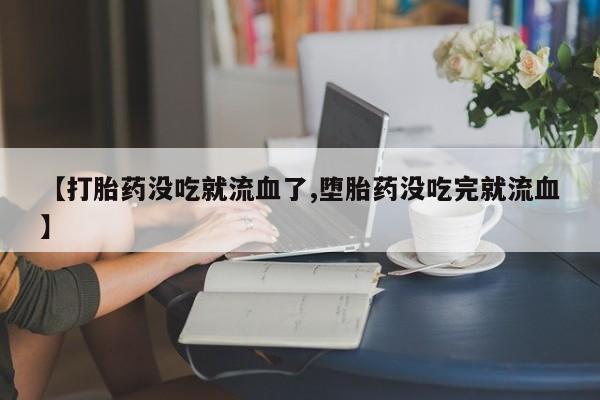 药流药在线购买【打胎药没吃就流血了,堕胎药没吃完就流血】
