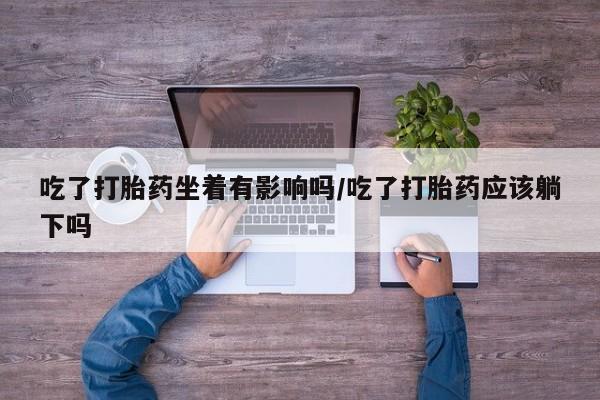 药流药在线购买吃了打胎药坐着有影响吗/吃了打胎药应该躺下吗