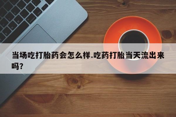 药流药在线购买当场吃打胎药会怎么样.吃药打胎当天流出来吗？