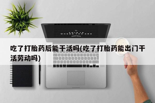 药流药在线购买吃了打胎药后能干活吗(吃了打胎药能出门干活劳动吗)