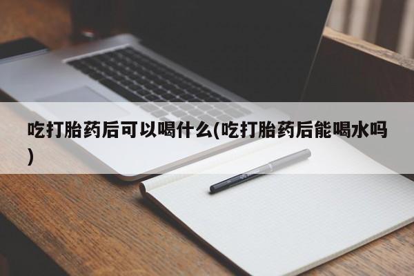 药流药在线购买吃打胎药后可以喝什么(吃打胎药后能喝水吗)
