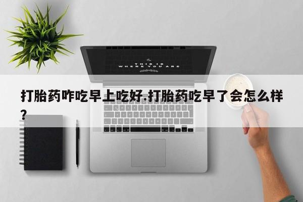 药流药在线购买打胎药咋吃早上吃好.打胎药吃早了会怎么样？