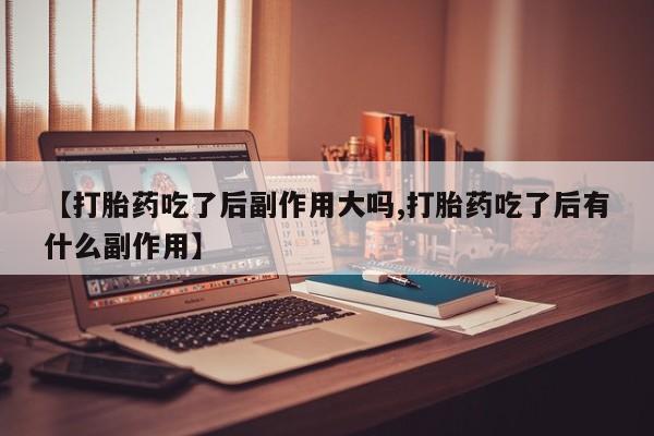 药流药在线购买【打胎药吃了后副作用大吗,打胎药吃了后有什么副作用】