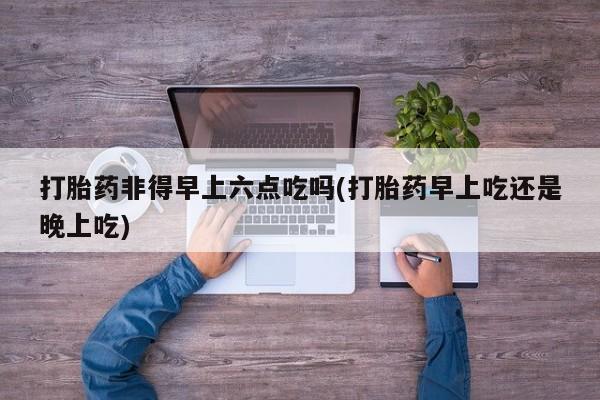 药流药在线购买打胎药非得早上六点吃吗(打胎药早上吃还是晚上吃)