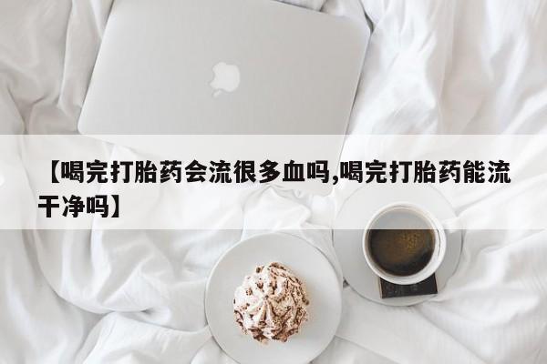 药流药在线购买【喝完打胎药会流很多血吗,喝完打胎药能流干净吗】
