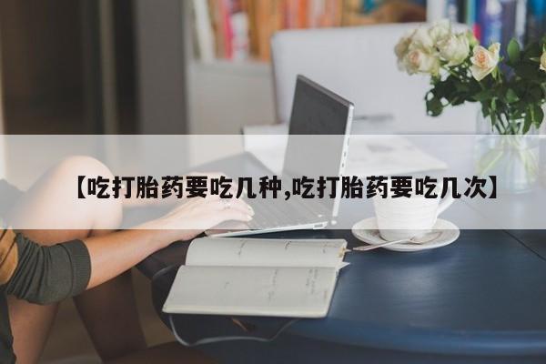 药流药在线购买【吃打胎药要吃几种,吃打胎药要吃几次】