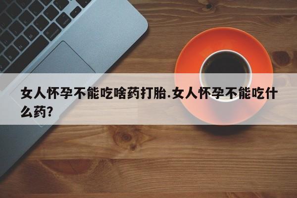 药流药在线购买女人怀孕不能吃啥药打胎.女人怀孕不能吃什么药？