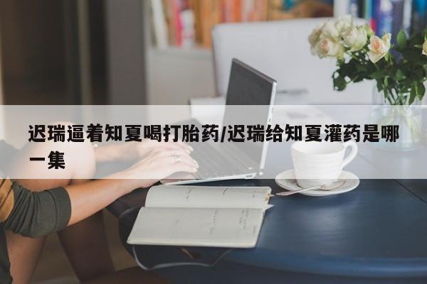 药流药在线购买迟瑞逼着知夏喝打胎药/迟瑞给知夏灌药是哪一集