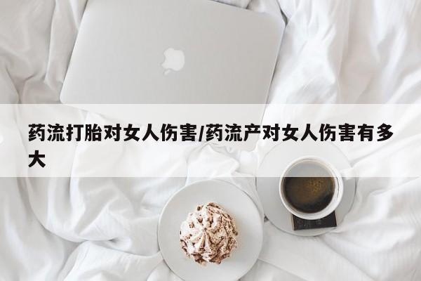 药流药在线购买药流打胎对女人伤害/药流产对女人伤害有多大