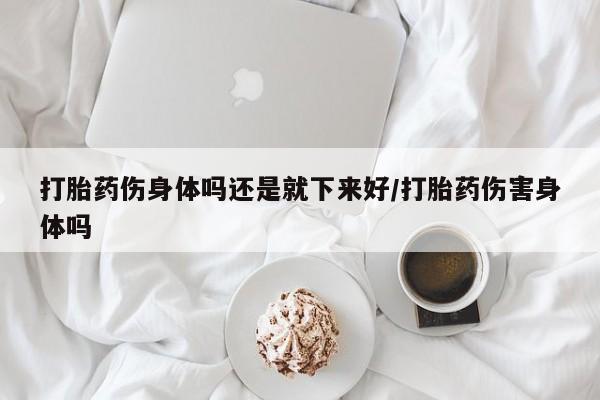 药流药在线购买打胎药伤身体吗还是就下来好/打胎药伤害身体吗