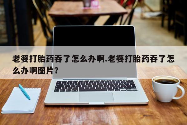 药流药在线购买老婆打胎药吞了怎么办啊.老婆打胎药吞了怎么办啊图片？