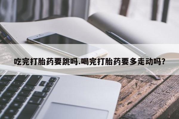 药流药在线购买吃完打胎药要跳吗.喝完打胎药要多走动吗？