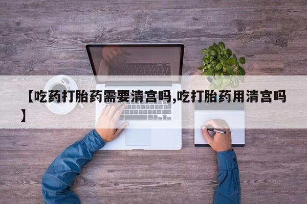 药流药在线购买【吃药打胎药需要清宫吗,吃打胎药用清宫吗】
