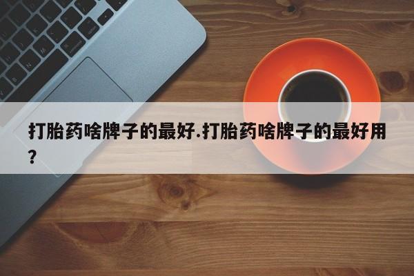 药流药在线购买打胎药啥牌子的最好.打胎药啥牌子的最好用？