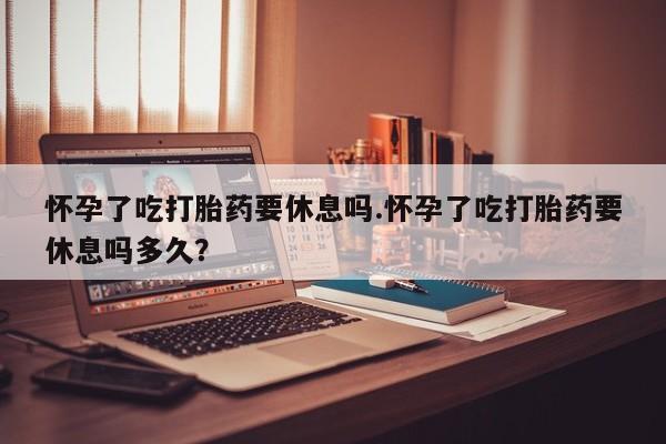 药流药在线购买怀孕了吃打胎药要休息吗.怀孕了吃打胎药要休息吗多久？