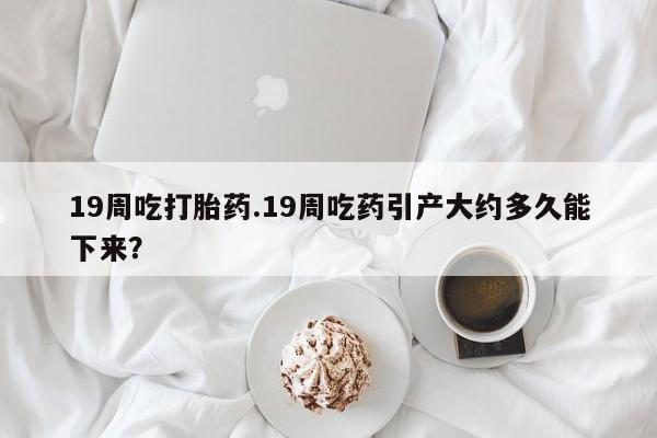 药流药在线购买19周吃打胎药.19周吃药引产大约多久能下来？