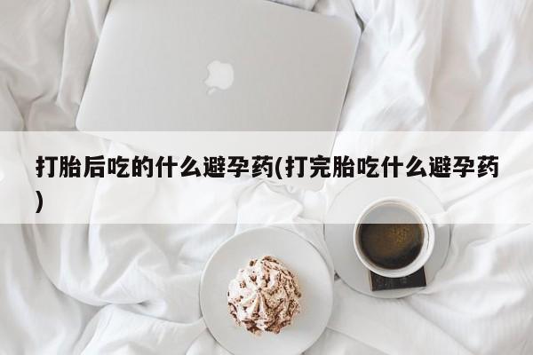 药流药在线购买打胎后吃的什么避孕药(打完胎吃什么避孕药)