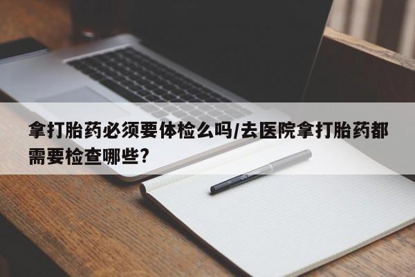 药流药在线购买拿打胎药必须要体检么吗/去医院拿打胎药都需要检查哪些?