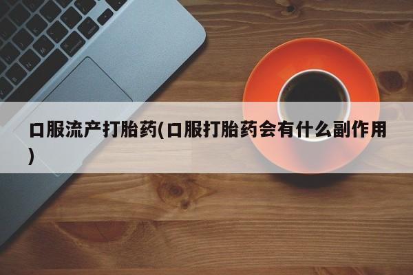 药流药在线购买口服流产打胎药(口服打胎药会有什么副作用)