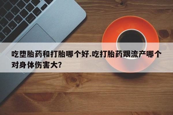 药流药在线购买吃堕胎药和打胎哪个好.吃打胎药跟流产哪个对身体伤害大？