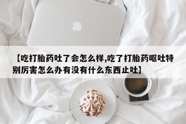 药流药在线购买【吃打胎药吐了会怎么样,吃了打胎药呕吐特别厉害怎么办有没有什么东西止吐】