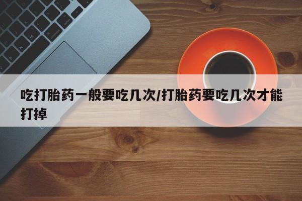 药流药在线购买吃打胎药一般要吃几次/打胎药要吃几次才能打掉