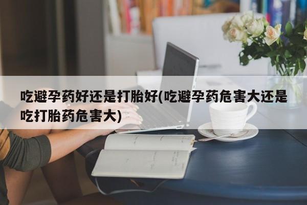 药流药在线购买吃避孕药好还是打胎好(吃避孕药危害大还是吃打胎药危害大)