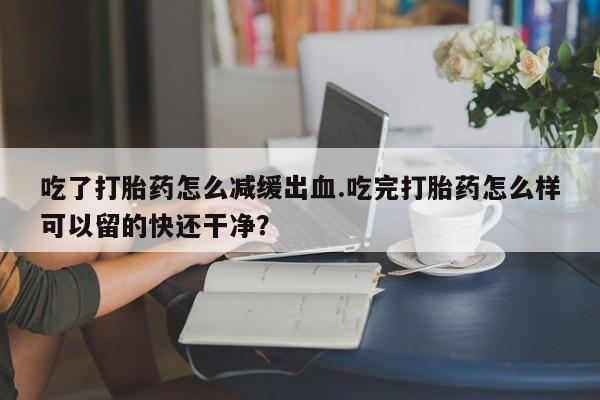 药流药在线购买吃了打胎药怎么减缓出血.吃完打胎药怎么样可以留的快还干净？