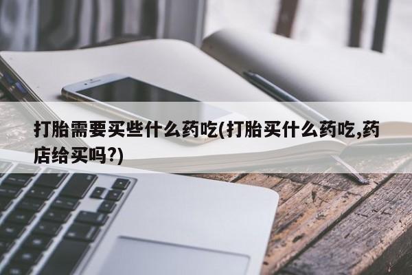 药流药在线购买打胎需要买些什么药吃(打胎买什么药吃,药店给买吗?)