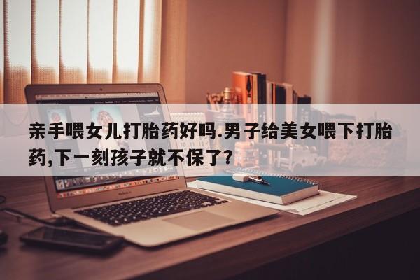 药流药在线购买亲手喂女儿打胎药好吗.男子给美女喂下打胎药,下一刻孩子就不保了？